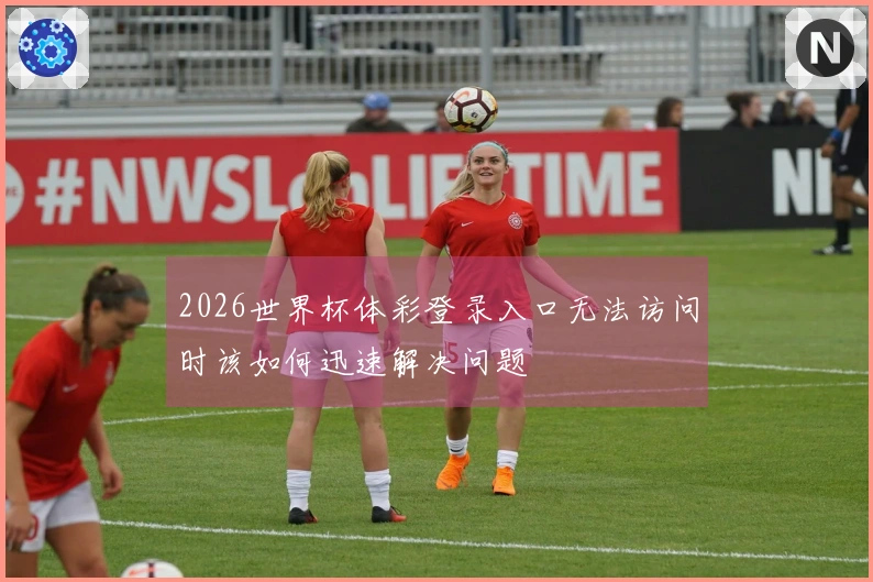 2026世界杯体彩登录入口无法访问时该如何迅速解决问题