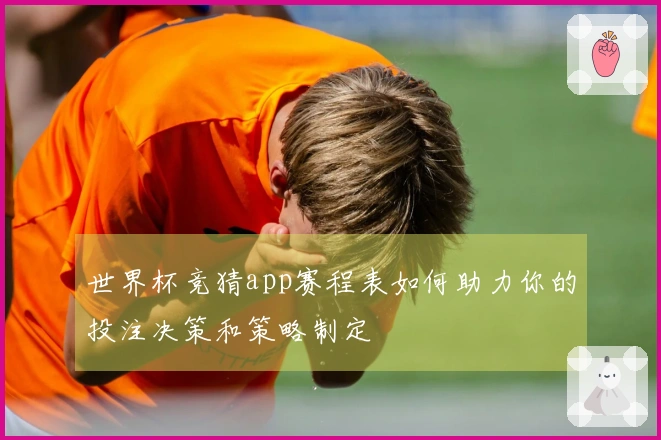 世界杯竞猜app赛程表如何助力你的投注决策和策略制定