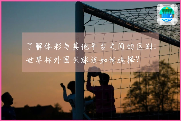 了解体彩与其他平台之间的区别：世界杯外围买球该如何选择？