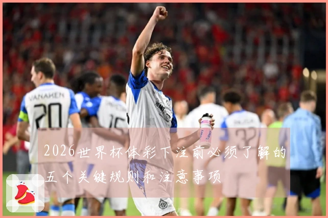 2026世界杯体彩下注前必须了解的五个关键规则和注意事项