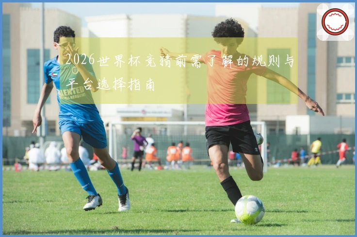 2026世界杯竞猜前需了解的规则与平台选择指南