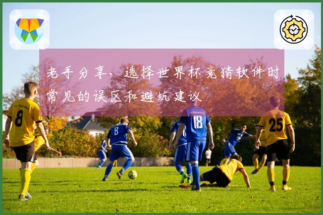 老手分享，选择世界杯竞猜软件时常见的误区和避坑建议
